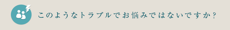 このようなトラブルでお悩みではないですか？